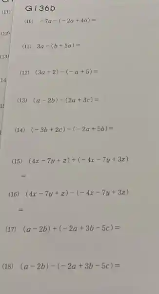 G136 b
(10) -7a-(-2a+4b)=
(11) 3a-(b+5a)=
(12) (3a+2)-(-a+5)=
(13) (a-2b)-(2a+3c)=
(14) (-3b+2c)-(-2a+5b)=
(15) (4x-7y+z)+(-4x-7y+3z)
(16) (4x-7y+z)-(-4x-7y+3z)
(17) (a-2b)+(-2a+3b-5c)=
(18) (a-2b)-(-2a+3b-5c)=