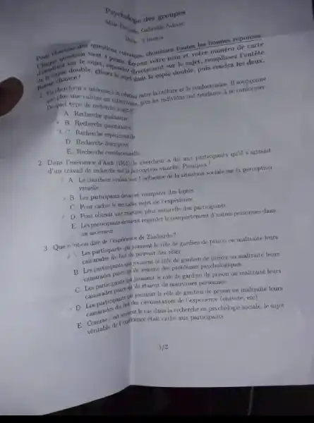 Gabrielle Ndiaye
chacuse des questions suivantes, choisissez toutes les bonnes réponses.
Durs 2 heures
sujet, remplissez Ventête
dome chance!
votre nom et votre numéro de carte
Bonne copie double, puis rendez les deux.
Dequel type
recherches.comise, plus les individus ont tendance a se
collectivities plays individ et le conformisme. II soupcoune
B. Recherche qualitative
2. B Recherche quantities
Recherche experientive
D Recherche descriptive
P. Recherche correlationselle
d'un travail dece d'Asch (1951) le chercheur a dit aux participants quil s'agissait
travail de recherche sur la perception visuclle. Pourquoi?
7. A. Le chercheur voulair voir l'influence de la situation sociale sur la perception
visuelle
B. Les participants devalent comparer des lignes
C. Pour cacher le véritable sujet de Texpérience
D. Pour obtenir une reaction plus naturelle des participants
E. Les participants devaient regarder lecomportement d'autres personnes dans
un ascenseur
3. Que ncut-on dire de l'expérience de Zimbardo?
Les participants qui jouaient le role de gardien de prison on maltraité leurs
camarades du fait du pouvoir des rôles
B. Les participants qui jouaient le rôle de gardien de prison on maltraité leurs
camarades parce quils avaient des problèmes psychologiques
C. Les participants qui jouaient le role de gardien de prison on maltraité leurs
camarades parce qu ils étaient de mauvaises personues
camarades parts girl journent le role qui joulent le rộle de gardien de prison on inaltraité leurs
camarades du fatiles circonstance de Texpérience (oisiveté, etc)
dans la recherche en psychologie sociale, le sujet
Veritable de l'exprience était caché aux participants