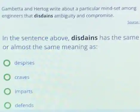 Gambetta and Hertog write about a particular mind-set among
engineers that disdains ambiguity and compromise.
In the sentence above disdains has the same
or almost the same meaning as:
despises
craves
imparts
defends
Source: