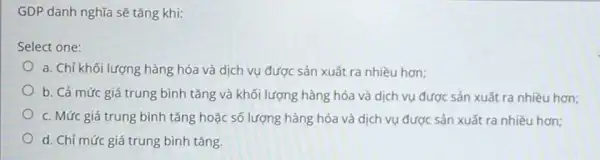 GDP danh nghĩa sẽ tǎng khi:
Select one:
a. Chỉ khối lượng hàng hóa và dịch vụ được sản xuất ra nhiều hơn;
b. Cả mức giá trung bình tǎng và khối lượng hàng hóa và dịch vụ được sản xuất ra nhiều hơn;
c. Mức giá trung bình tǎng hoặc số lượng hàng hóa và dịch vụ được sản xuất ra nhiều hơn;
d. Chỉ mức giá trung bình tǎng.