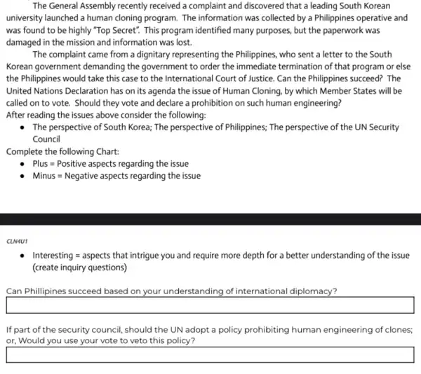 The General Assembly recently received a complaint and discovered that a leading South Korean
university launched a human cloning program. The information was collected by a Philippines operative and
was found to be highly "Top Secret". This program identified many purposes, but the paperwork was
damaged in the mission and information was lost.
The complaint came from a dignitary representing the Philippines, who sent a letter to the South
Korean government demanding the government to order the immediate termination of that program or else
the Philippines would take this case to the International Court of Justice Can the Philippines succeed?The
United Nations Declaration has on its agenda the issue of Human Cloning by which Member States will be
called on to vote., Should they vote and declare a prohibition on such human engineering?
After reading the issues above consider the following:
The perspective of South Korea; The perspective of Philippines; The perspective of the UN Security
Council
Complete the following Chart:
Plus=Positive aspects regarding the issue
Minus=Negative aspects regarding the issue
CLN4U1
Interesting = aspects that intrigue you and require more depth for a better understanding of the issue
(create inquiry questions)
Can Phillipines succeed based on your understanding of international diplomacy?
square 
If part of the security council, should the UN adopt a policy prohibiting human engineering of clones;
or, Would you use your vote to veto this policy?
square