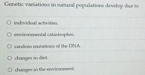 Genetic variations in natural populations develop due to
individual activities.
environmental catastrophes.
random mutations of the DNA.
changes in diet.
changes in the environment.