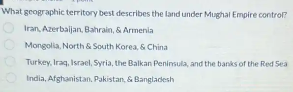 What geographic territory best describes the land under Mughal Empire control?
Iran, Azerbaijan, Bahrain, 6 Armenia
Mongolia, North &South Korea, &China
Turkey, Iraq, Israel, Syria the Balkan Peninsula, and the banks of the Red Sea
India, Afghanistan, Pakistan, 6 Bangladesh