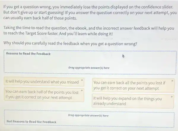 If you get a question wrong, you immediately lose the points displayed on the confidence slider.
But don't give up or start guessing! If you answer the question correctly on your next attempt, you
can usually earn back half of those points.
Taking the time to read the question, the ebook, and the incorrect answer feedback will help you
to reach the Target Score faster. And you'll learn while doing it!
Why should you carefully read the feedback when you get a question wrong?
Reasons to Read the Feedback
Drog appropriate answer(s) here
It will help you understand what you missed
You can earn back all the points you lost if
you get it correct on your next attempt
You can earn back half of the points you lost
if you get it correct on your next attempt
It will help you expand on the things you
already understand
Drog oppropriate answer(s) here
Not Reasons to Read the Feedback