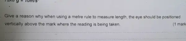 Give a reason why when using a metre rule to measure length the eye should be positioned
vertically above the mark where the reading is being taken.
(1 mark
__