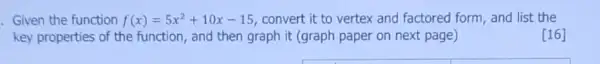 . Given the function f(x)=5x^2+10x-15 convert it to vertex and factored form, and list the
key properties of the function, and then graph it (graph paper on next page)
[16]