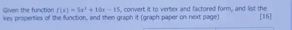 Given the function f(x)=5x^2+10x-15 convert it to vertex and factored form, and list the
key properties of the function, and then graph it (graph paper on next page)
[16]