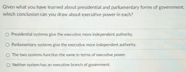 Given what you have learned about presidential and parliamentary forms of government,
which conclusion can you draw about executive power in each?
Presidential systems give the executive more independent authority.
Parliamentary systems give the executive more independent authority.
The two systems function the same in terms of executive power.
Neither system has an executive branch of government.