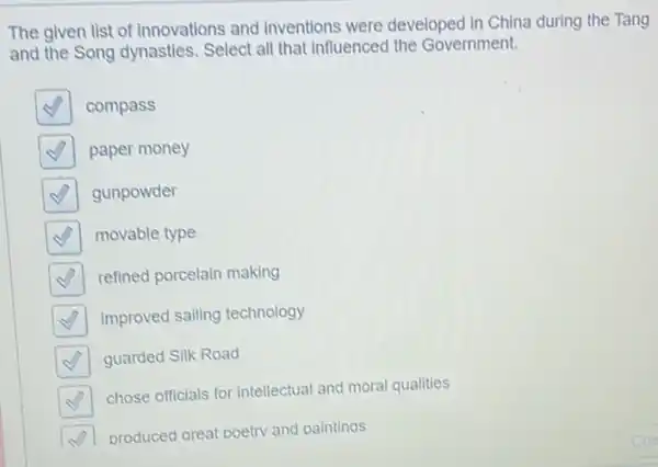 The given list of innovations and inventions were developed in China during the Tang
and the Song dynasties Select all that influenced the Government.
square  compass
square  paper money
square  gunpowder
square  movable type
square  refined porcelain making
square  improved sailing technology
square  guarded Silk Road
square 
chose officials for intellectua and moral qualities
square  produced areat poetry and paintinas
zhe