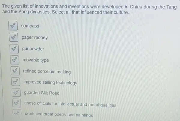 The given list of innovations and inventions were developed in China during the Tang
and the Song dynasties . Select all that influenced their culture.
square 
compass
square 
paper money
square 
gunpowder
square 
movable type
square  refined porcelain making
square  improved sailing technology
square  guarded Silk Road
square  chose officials for intellectual and moral qualities
produced great poetry and paintings