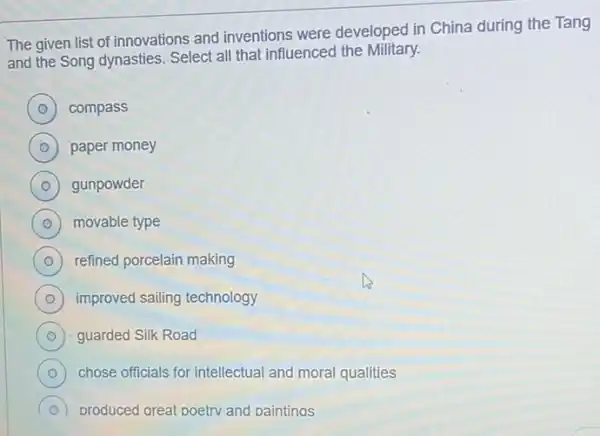 The given list of innovations and inventions were developed in China during the Tang
and the Song dynasties Select all that influenced the Military.
D compass
D paper money
D ) gunpowder
D movable type o
D refined porcelain making
D improved sailing technology
D guarded Silk Road
D chose officials for intellectual and moral qualities
produced great poetry and paintings