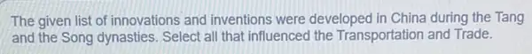 The given list of innovations and inventions were developed in China during the Tang
and the Song dynasties Select all that influenced the Transportation and Trade.