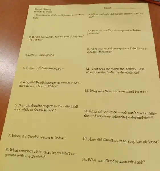 Global History
Gandhi in India
1. Describe Gandhi's background and educa-
tion.
2.Where did Gandhi end up practicing law?
Why there?
3. Define:satyagraha __
4. Define: civil disobedience.
5.Why did Gandhi engage in civil disobedi-
ence while in South Africa?
6.How did Gandhi engage in civil disobedi-
ence while in South Africa?
7.When did Gandhi return to India?
8.What convinced him that he couldn't ne-
gotiate with the British?
9. What methods did he use against the Brit-
ish?
10. How did the British respond to Indian
protests?
11. Why was world perception of the British
steadily declining?
12.What was the twist the British made
when granting Indian indeper dence?
13. Why was Gandhi devastated by this?
14. Why did violence break out between Hin-
dus and Muslims following independence?
15. How did Gandhi act to stop the violence?
16. Why was Gandhi assassinated?