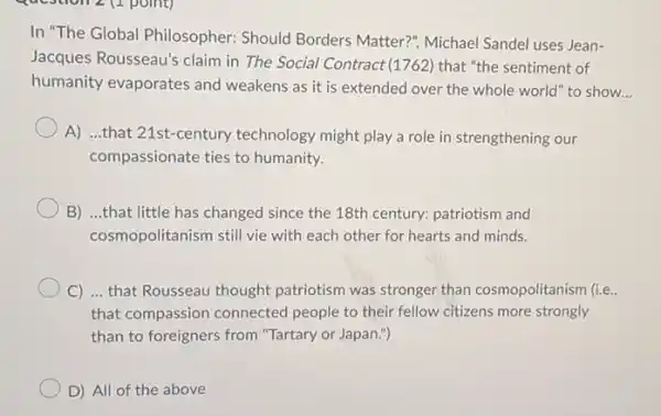 In "The Global Philosopher:Should Borders Matter?", Michael Sandel uses Jean-
Jacques Rousseau's claim in The Social Contract (1762) that "the sentiment of
humanity evaporates and weakens as it is extended over the whole world" to show.
__
A) ...that 21st-century technology might play a role in strengthening our
compassionate ties to humanity.
B) ...that little has changed since the 18th century: patriotism and
cosmopolitanism still vie with each other for hearts and minds.
C) ... that Rousseau thought patriotism was stronger than cosmopolitanism (i.e.
that compassion connected people to their fellow citizens more strongly
than to foreigners from "Tartary or Japan.")
D) All of the above