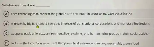 Globalization from above __
A Uses technologies to connect the global north and south in order to increase social justice
B Is driven by big business to serve the interests of transnational corporations and monetary institutions
C Supports trade unionists environmentalists , students, and human rights groups in their social activism
D Includes the Citta'Slow movement that promote slow living and eating sustainably grown food