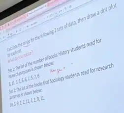 Globate the range for the following 2 sets of data,
then draw a dot plot
foreach set
What do you notice?
Set 1: The list of the number of books History students read for
reseach purposes is shown below:
6,11,5,1,6,6,7,5,7,6
Set 2: The list of the books that Sociology students read for research
Auposes is shown below:
10,3,9,2,2,11,2,1,9,11.