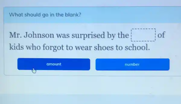 What should go in the blank?
Mr.Johnson was surprised by the square  of
kids who forgot to wear shoes to school.
amount
number