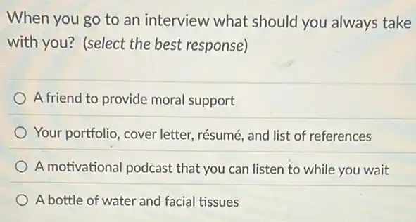 When you go to an interview what should you always take
with you? (select the best response)
A friend to provide moral support
Your portfolio, cover letter, résumé, and list of references
A motivational podcast that you can listen to while you wait
A bottle of water and facial tissues