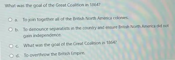 What was the goal of the Great Coalition in 1864?
a. To join together all of the British North America colonies.
b. To denounce separatists in the country and ensure British North America did not
gain independence.
c. What was the goal of the Great Coalition in 1864?
d. To overthrow the British Empire.