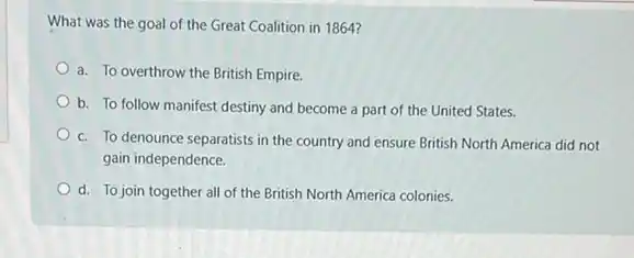 What was the goal of the Great Coalition in 1864?
a. To overthrow the British Empire.
b. To follow manifest destiny and become a part of the United States.
c. To denounce separatists in the country and ensure British North America did not
gain independence.
d. To join together all of the British North America colonies.