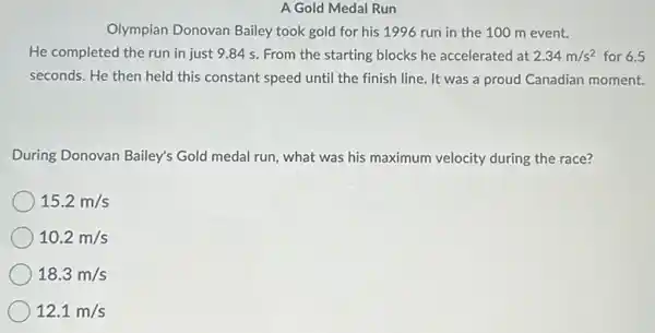 A Gold Medal Run
Olympian Donovan Bailey took gold for his 1996 run in the 100 m event.
He completed the run in just 9.84 s. From the starting blocks he accelerated at 2.34m/s^2 for 6.5
seconds. He then held this constant speed until the finish line. It was a proud Canadian moment.
During Donovan Bailey's Gold medal run, what was his maximum velocity during the race?
15.2m/s
10.2m/s
18.3m/s
12.1m/s