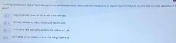 The Golgi apparatus is broken down during mitosis and then reformed. Which function would a cell be unable to perform during the time that its Golgi apparatus is t
down?
1. copying genetic material to include in the new cell
2 forming vesicles to import molecules into the cell
3 processing and packaging proteins for cellular export
A correcting errors in the process of building a new cell