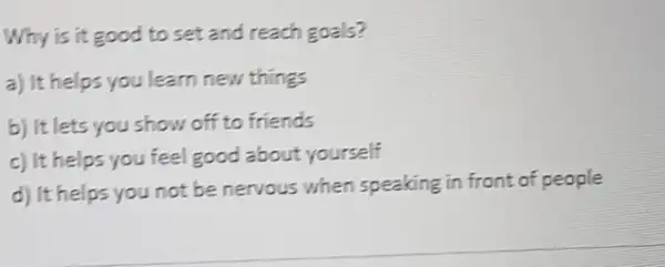 Why is it good to set and reach goals?
a) It helps you learn new things
b) It lets you show off to friends
c) It helps you feel good about yourself
d) It helps you not be nervous when speaking in front of people