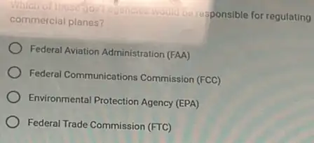 Which of these gov tegencies
responsible for regulating commercial planes?
Federal Aviation Administration (FAA)
Federal Communications Commission (FCC)
Environmental Protection Agency (EPA)
Federal Trade Commission (FTC)