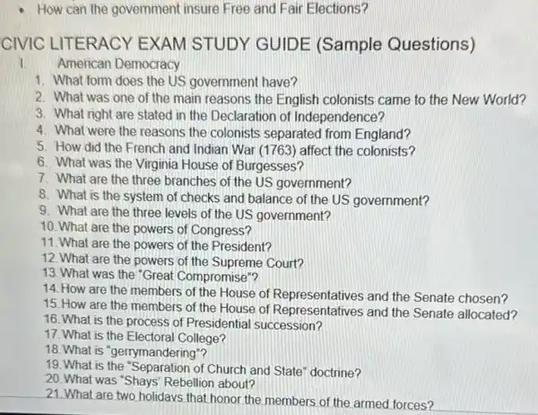 How can the government insure Free and Fair Elections?
CIVIC LITERACY E XAM STUDY ( GUID E (Sample Questions)
1.American Democracy
1. What form does the US government have?
2. What was one of the main reasons the English colonists came to the New World?
3. What right are stated in the Declaration of Independence?
4. What were the reasons the colonists separated from England?
5. How did the French and Indian War (1763) affect the colonists?
6. What was the Virginia House of Burgesses?
7. What are the three branches of the US government?
8. What is the system of checks and balance of the US government?
9. What are the three levels of the US government?
10. What are the powers of Congress?
11. What are the powers of the President?
12. What are the powers of the Supreme Court?
13. What was the "Great Compromise"?
14. How are the members of the House of Representatives and the Senate chosen?
15. How are the members of the House of Representatives and the Senate allocated?
16. What is the process of Presidential succession?
17. What is the Electoral College?
18. What is "gerrymandering"?
19. What is the "Separation of Church and State" doctrine?
20. What was "Shays' Rebellion about?
21. What are two holidays that honor the members of the armed forces?