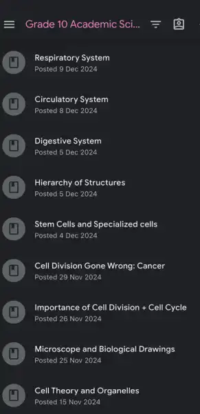 Grade 10 Academic Sci.
A
Respiratory System
Posted 9 Dec 2024
A
Posted 8 Dec 2024
Circulatory System
 .
F
Posted 5 Dec 2024
Digestive System
L
A
Posted 5 Dec 2024
Hierarchy of Structures
A
Posted 4 Dec 2024
Stem Cells and Specialized cells
A
Posted 29 Nov 2024
Cell Division Gone Wrong: Cancer
A
Posted 26 Nov 2024
Importance of Cell Division + Cell Cycle
A
Posted 25 Nov 2024
Microscope and Biological Drawings
A
Cell Theory and Organelles