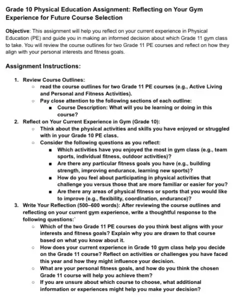 Grade 10 Physical Education Assignment:Reflecting on Your Gym
Experience for Future Course Selection
Objective: This assignment will help you reflect on your current experience in Physical
Education (PE) and guide you in making an informed decision about which Grade 11 gym class
to take. You will review the course outlines for two Grade 11 PE courses and reflect on how they
align with your personal interests and fitness goals.
Assignment Instructions:
1. Review Course Outlines:
0 read the course outlines for two Grade 11 PE courses (e.g , Active Living
and Personal and Fitness Activities).
Pay close attention to the following sections of each outline:
Course Description: What will you be learning or doing in this
course?
2. Reflect on Your Current Experience in Gym (Grade 10):
Think about the physical activities and skills you have enjoyed or struggled
with in your Grade 10 PE class.
Consider the following questions as you reflect:
Which activities have you enjoyed the most in gym class (e.g., team
sports, individual fitness,outdoor activities)?
Are there any particular fitness goals you have (e.g., building
strength, improving endurance , learning new sports)?
How do you feel about participating in physical activities that
challenge you versus those that are more familiar or easier for you?
Are there any areas of physical fitness or sports that you would like
to improve (e.g., flexibility,coordination, endurance)?
3. Write Your Reflection (500-600 words): After reviewing the course outlines and
reflecting on your current gym experience, write a thoughtful response to the
following questions:
Which of the two Grade 11 PE courses do you think best aligns with your
interests and fitness goals ? Explain why you are drawn to that course
based on what you know about it.
How does your current experience in Grade 10 gym class help you decide
on the Grade 11 course? Reflect on activities or challenges you have faced
this year and how they might influence your decision.
What are your personal fitness goals, and how do you think the chosen
Grade 11 course will help you achieve them?
If you are unsure about which course to choose, what additional
information or experiences might help you make your decision?