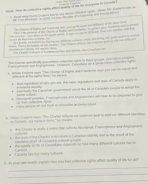 Grade Nine Social State
for Canadians
Issue: How do collective rights affect quality of differeveryone in Canada?
1. Read what Denis Coderre has to say about collective rights. (Note:Mr. Coderre was an
MP from Montréal. In 2002, he was Minister of caturenship and Immigration.)
The Charter of Rights and Freedoms says you can be equal and different at the same time.
That's the purpose of the Charter of Rights and Freedoms:to protect your freedoms and to protect
who you are -your place in this great nation. It says we can be different from one another, and that
we are all first-class citizens, too.
In Canada, we believe in sharing our different cultures, while also being full participants in overall
issues. That's the beauty of our country. The Charter reflects our common goal to add our different
identities to Canada, not replace them.
The Charter is clearly a fundamental law that defines who Canadians are.
The Charter specifically guarantees collective rights to three groups:Aboriginal peoples,
Francophones and Anglophones However, Canadians as a have have collective rights.
a. When Coderre says "The Charter of Rights and Freedoms says you can be equal and
different at the same time," he means
that regardless of who you are, the rules regulations and laws of Canada apply to
everyone equally.
eventually the Canadian government would like all of Canada's people to adopt the
same culture.
Aboriginal peoples Francophones and Anglophones will have to be prepared to give
up their collective rights.
many people do not think of minorities as being equal.
b. When Coderre says "The Charter reflects our common goal to add our different identities
to Canada, not replace them." he means
the Charter is really a mirror that reflects Aboriginal, Francophone and Anglophone
cultures.
the goal of the Charter is to create a Canadian identity that is the result of the
identities of all of Canada's cultural groups.
the quality of life of Canadians depends on how many different cultures live in
Canada.
Canada has too many cultures.
2. In your own words explain how you feel collective rights affect quality of life for all?
__