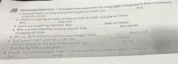 GRAMMAR PRACTICE I Complete the statem ents by using must or must not to draw conclusions.
1 If you've been running every morning for a month, you
__
(be)
a terrific runner.
2 Shelly was going to meet us here at 6:30. It's 6:45, and she isn't here.
She __ ....... (be) lost.
3 Lisa's son is getting married. She
__ (feel) so happy.
4 Why are they wearing running shorts? They
__
(be aware)
it's going to snow.
__
(hurt) a lot!
5 Oh, no, Sam! Did you just burn your finger? That ....
6 You haven't had lunch? It's 3:00. You
__ (be) hungry.
7 Oh,no!Jake is on his way to the airport. He
__ (know)
that the flight was canceled.
8 Stacie, the new manager, asked one of my colleagues for a ride home today.
She __ (drive)