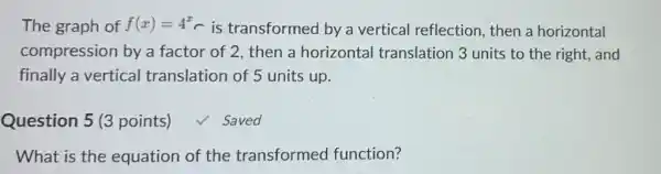 The graph of f(x)=4^x is transformed by a vertical reflection then a horizontal
compression by a factor of 2, then a horizontal translation 3 units to the right, and
finally a vertical translation of 5 units up.
Question 5 (3 points) √ Saved
What is the equation of the transformed function?