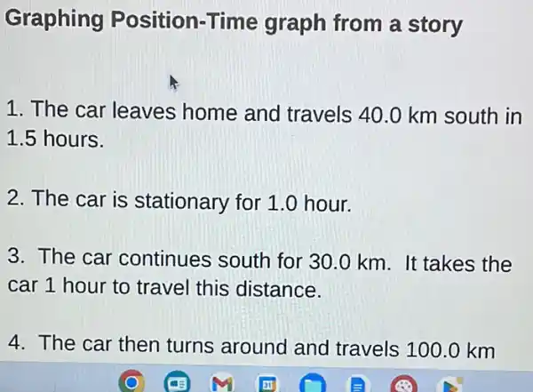 Graphing Position-Time graph from a story
1. The car leaves home and travels 40.0 km south in
1.5 hours.
2. The car is stationary for 1.0 hour.
3. The car continues south for 30.0 km. It takes the
car 1 hour to travel this distance.
4. The car then turns around and travels 100.0 km