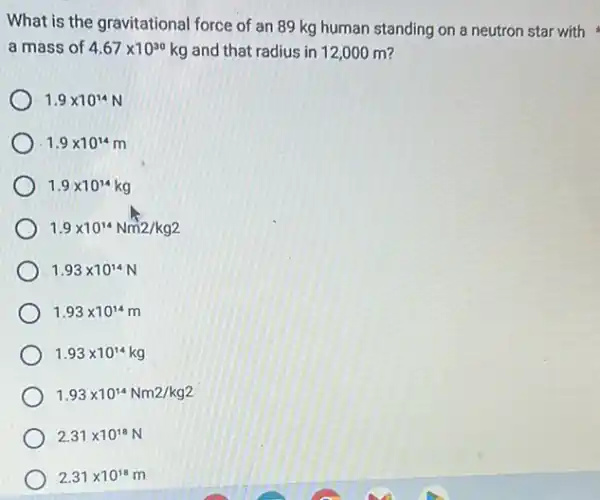 What is the gravitational force of an 89 kg human standing on a neutron star with
a mass of 4.67times 10^30kg and that radius in 12,000 m?
1.9times 10^14N
1.9times 10^14m
1.9times 10^14kg
1.9times 10^14Nm2/kg2
1.93times 10^14N
1.93times 10^14m
1.93times 10^14kg
1.93times 10^14Nm2/kg2
2.31times 10^18N
2.31times 10^18m