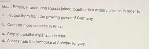 Great Britain, France, and Russia joined together in a military alliance in order to
a. Protect them from the growing power of Germany.
b. Conquer more colonies in Africa.
c. Stop imperialist expansion in Asia.
d. Assassinate the Archduke of Austria-Hungary.