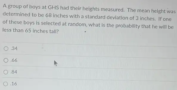 A group of boys at GHS had their heights measured. The mean height was
determined to be 68 inches with a standard deviation of 3 inches . If one
of these boys is selected at random, what is the probability that he will be
less than 65 inches tall?
.34
.66
.84
.16