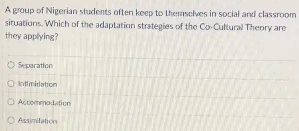 A group of Nigerian students often keep to themselves in social and classroom
situations. Which of the adaptation strategies of the Co -Cultural Theory are
they applying?
Separation
D Intimidation
Accommodation
Assimilation