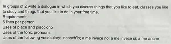 In groups of 2 write a dialogue in which you discuss things that you like to eat, classes you like
to study and things that you like to do in your free time.
Requirements:
6 lines per person
Uses of piace and piacciono
Uses of the tonic pronouns
Uses of the following vocabulary: neanchio; a me invece no; a me invece si; a me anche