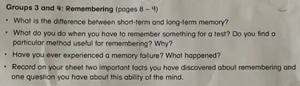 Groups 3 and 4:Remembering (pages 8-9
- What is the difference between short-term and long-term memory?
- What do you do when you have to remember something for a test? Do you find a
particular method useful for remembering? Why?
- Have you ever experienced a memory failure? What happened?
Record on your sheet two important facts you have discovered about remembering and
one question you have about this ability of the mind.