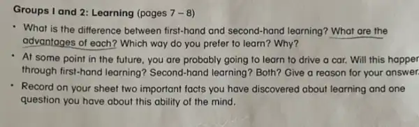 Groups I and 2 Learning (pages 7-8)
- What is the difference between first-hand and second-hand learning? What are the
advantages of each? Which way do you prefer to learn? Why?
At some point in the future, you are probably going to learn to drive a car.Will this happer
through first-hand learning Second-hand learning? Both?Give a reason for your answer.
Record on your sheet two important facts you have discovered about learning and one
question you have about this ability of the mind.