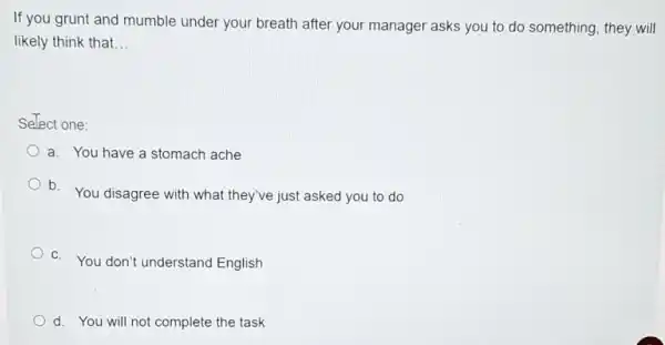 If you grunt and mumble under your breath after your manager asks you to do something, they will
likely think that __
Select one:
a. You have a stomach ache
b. You disagree with what they've just asked you to do
C. You don't understand English
d. You will not complete the task