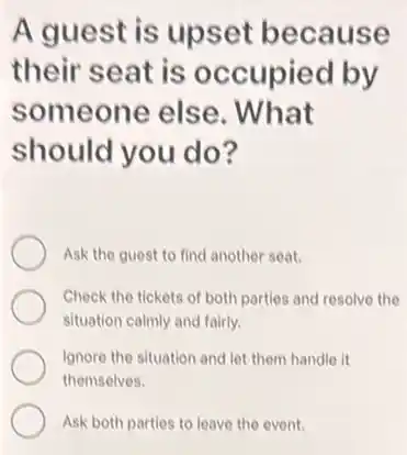 A guest is upset because
their seat is occupied by
someone else . What
should you do?
Ask the guest to find another seat.
Check the tickets of both parties and resolve the
situation calmly and fairly.
Ignore the situation and let them handle it
themselves.
Ask both parties to leave the event.