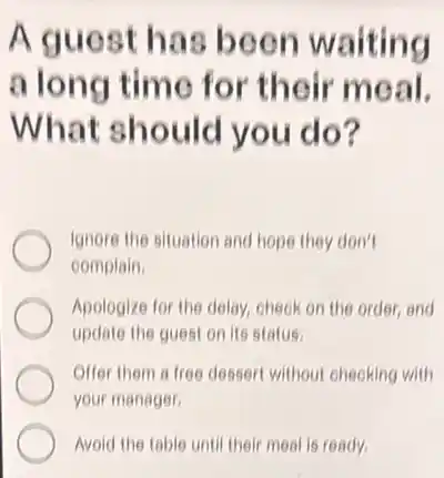 A guest has been waiting
a long time for their meal.
What should you do?
Ignore the situation and hope they don't
complain.
Apologize for the delay check on the order and
update the guest on its status.
Offer them a free dessert without checking with
your manager
Avoid the table until their meal is ready.