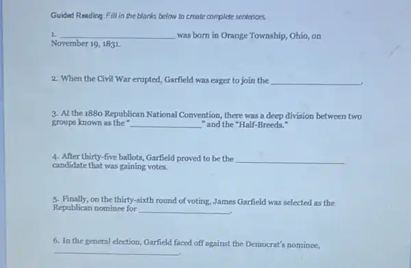 Guided Reading:Fill in the blanks below to create complete sentences.
1. __ was born in Orange Township, Ohio, on
November 19, 1831.
2. When the Civil War erupted, Garfield was eager to join the __
3. At the1880 Republican National Convention, there was a deep division between two
groups known as the __ "and the "Half-Breeds
4. After thirty-five ballots Garfield proved to be the __
candidate that was gaining votes.
5. Finally,on the thirty-sixth round of voting, James Garfield was selected as the
Republican nominee for __
6. In the general election, Garfield faced off against the Democrat's nominee,
__