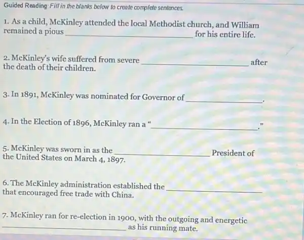 Guided Reading:Fill in the blanks below to create complete sentences.
1. As a child ,McKinley attended the local Methodist church, and William
remained a pious __ for his entire life.
2. McKinley's wife suffered from severe __ after
the death of their children.
3. In 1891, McKinley was nominated for Governor of __
4. In the Election of 1896, McKinley ran a __
5. McKinley was sworn in as the
__ President of
the United States on March 4, 1897.
6. The McKinley administration established the
__
that encouraged free trade with China.
7. McKinley ran for re-election in 1900.with the outgoing and energetic
__
as his running mate.