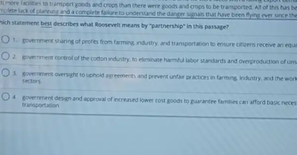 h more facilities to transport goods and crops than there were goods and crops to be transported. All of this has be
more running expon oema
mplete lack of planning and a complete failure to understand the danger signals that have been flying ever since the
hich statement best describes what Roosevelt means by "partnership" In this passage?
1. government sharing of profits from farming, industry and transportation to ensure citizens receive an equa
2. government control of the cotton industry, to eliminate harmful labor standards and overproduction of uns
3. government oversight to uphold agreements and prevent unfair practices in farming industry, and the work
sectors
4. government design and approval of increased lower cost goods to guarantee families can afford basic neces
transportation