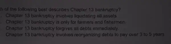 h of the following best describes Chapter 13 bankruptcy?
. Chapter 13 bankruptcy involves liquidating all assets
. Chapter 13 bankruptcy is only for farmers and fishermen.
. Chapter 13 bankruptcy forgives all debts immediately.
Chapter 13 bankruptcy involves reorganizing debts to pay over 3 to 5 years.