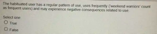 The habituated user has a regular pattern of use, uses frequently ('weekend warriors 'count
as frequent users)and may experience negative consequences related to use.
Select one:
True
False